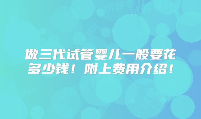 做三代试管婴儿一般要花多少钱！附上费用介绍！