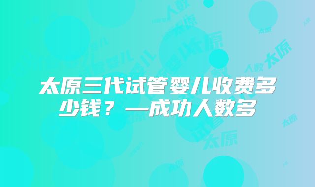 太原三代试管婴儿收费多少钱？—成功人数多