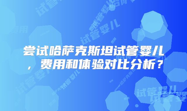 尝试哈萨克斯坦试管婴儿，费用和体验对比分析？