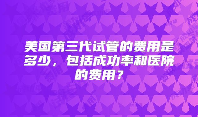 美国第三代试管的费用是多少,包括成功率和医院的费用?
