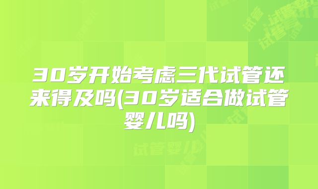 30岁开始考虑三代试管还来得及吗(30岁适合做试管婴儿吗)