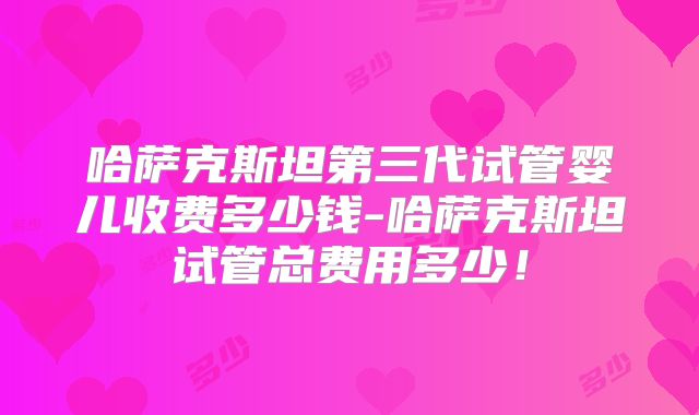 哈萨克斯坦第三代试管婴儿收费多少钱-哈萨克斯坦试管总费用多少！