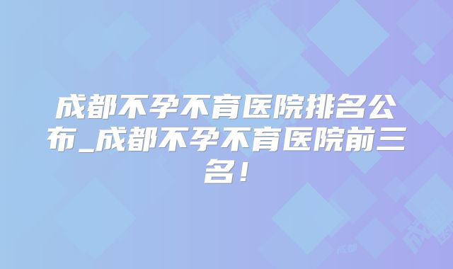 成都不孕不育医院排名公布_成都不孕不育医院前三名!
