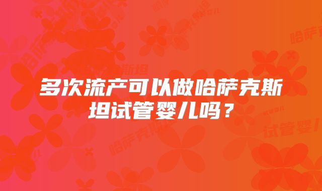 多次流产可以做哈萨克斯坦试管婴儿吗？