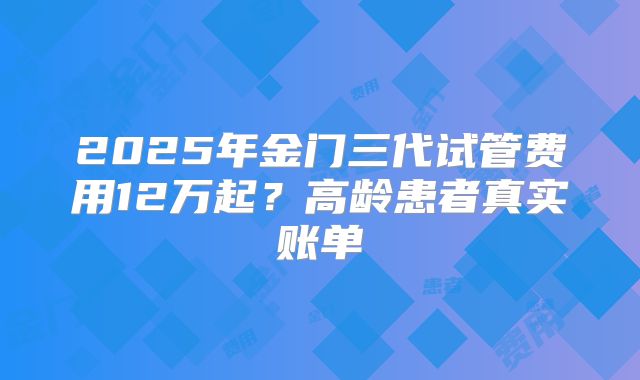 2025年金门三代试管费用12万起？高龄患者真实账单