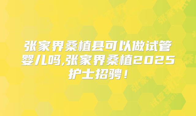张家界桑植县可以做试管婴儿吗,张家界桑植2025护士招骋！