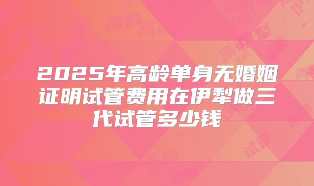 2025年高龄单身无婚姻证明试管费用在伊犁做三代试管多少钱