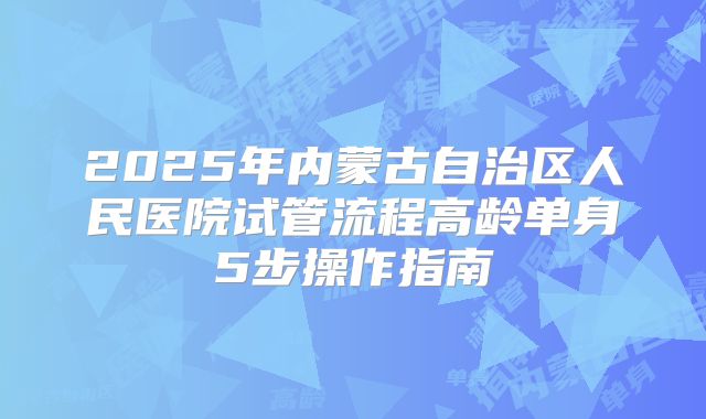 2025年内蒙古自治区人民医院试管流程高龄单身5步操作指南