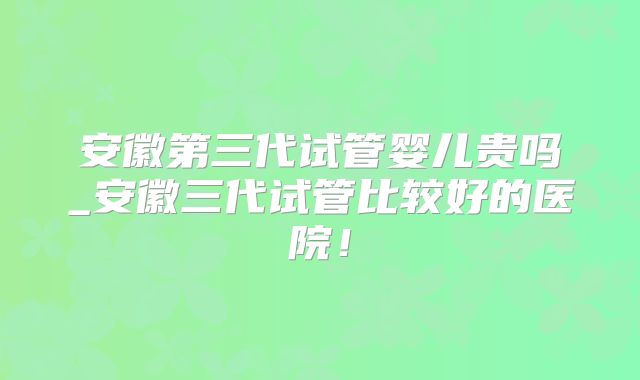 安徽第三代试管婴儿贵吗_安徽三代试管比较好的医院！