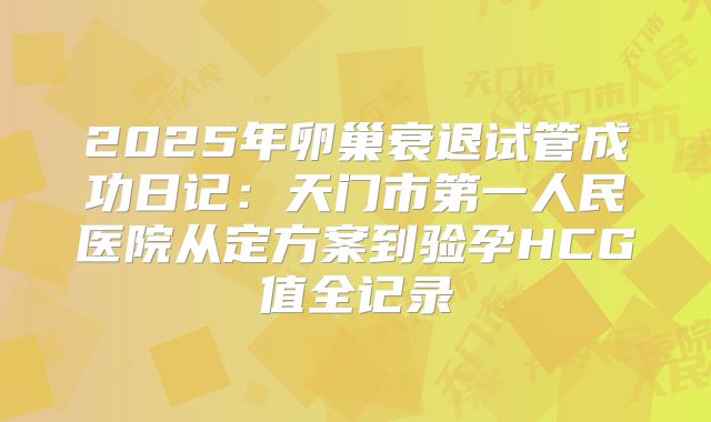 2025年卵巢衰退试管成功日记：天门市第一人民医院从定方案到验孕HCG值全记录