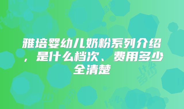 雅培婴幼儿奶粉系列介绍，是什么档次、费用多少全清楚