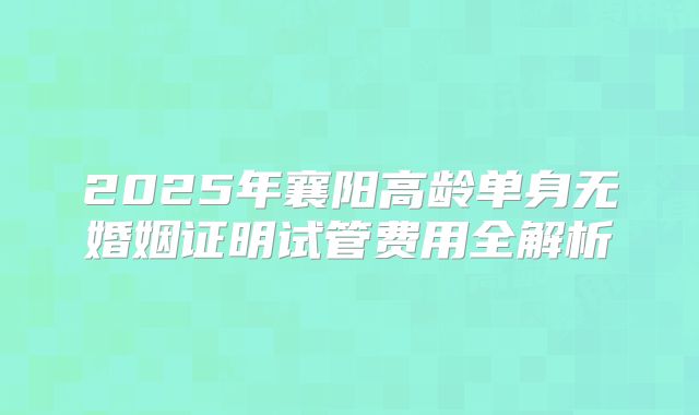 2025年襄阳高龄单身无婚姻证明试管费用全解析
