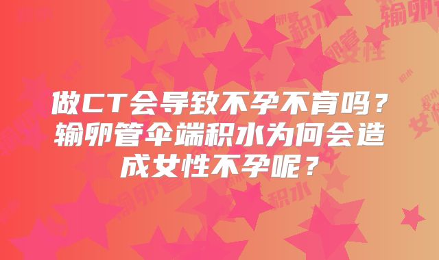 做CT会导致不孕不育吗？输卵管伞端积水为何会造成女性不孕呢？