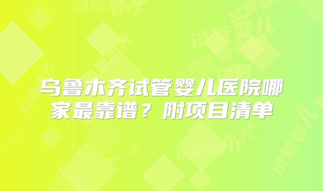 乌鲁木齐试管婴儿医院哪家最靠谱？附项目清单