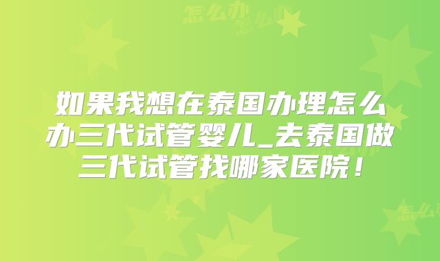 如果我想在泰国办理怎么办三代试管婴儿_去泰国做三代试管找哪家医院！