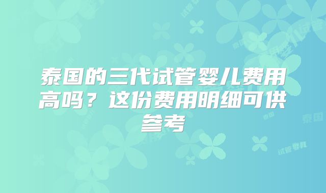 泰国的三代试管婴儿费用高吗？这份费用明细可供参考