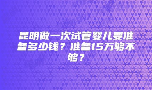 昆明做一次试管婴儿要准备多少钱？准备15万够不够？