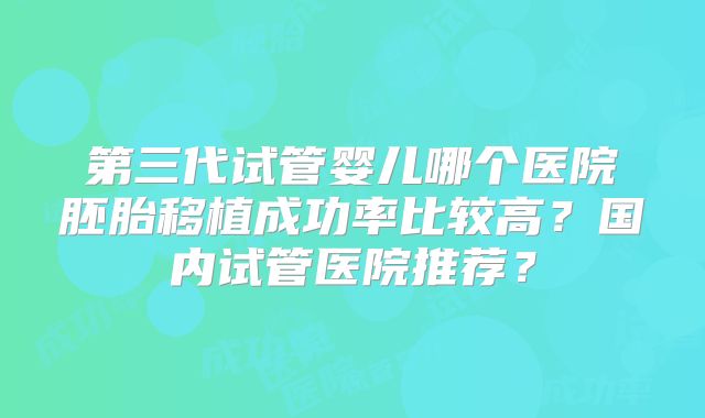 第三代试管婴儿哪个医院胚胎移植成功率比较高？国内试管医院推荐？