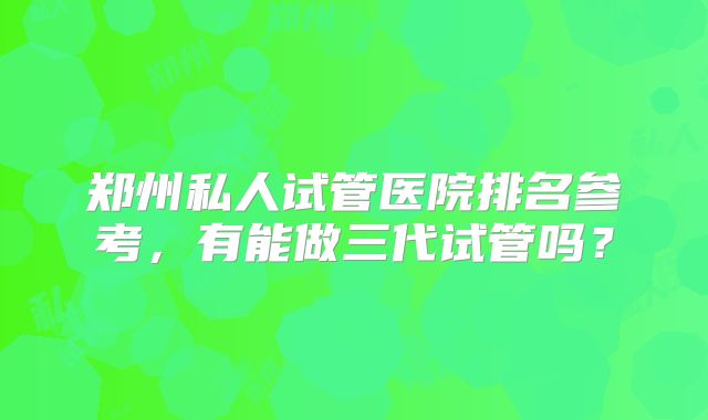 郑州私人试管医院排名参考，有能做三代试管吗？