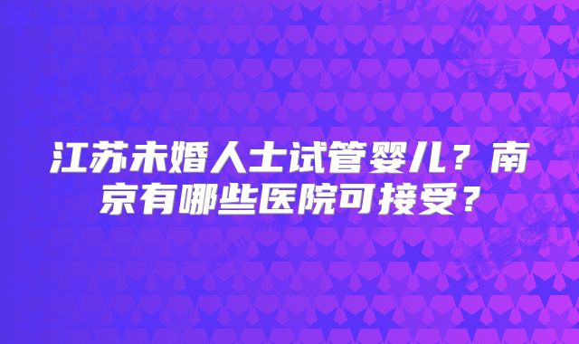 江苏未婚人士试管婴儿？南京有哪些医院可接受？