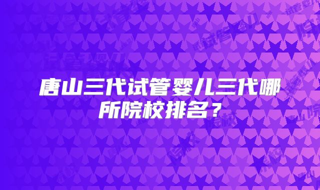 唐山三代试管婴儿三代哪所院校排名？