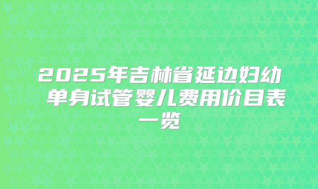 2025年吉林省延边妇幼 单身试管婴儿费用价目表一览