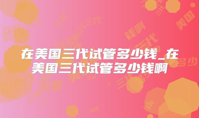 在美国三代试管多少钱_在美国三代试管多少钱啊