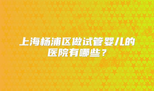 上海杨浦区做试管婴儿的医院有哪些？
