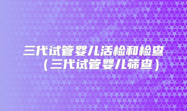 三代试管婴儿活检和检查（三代试管婴儿筛查）