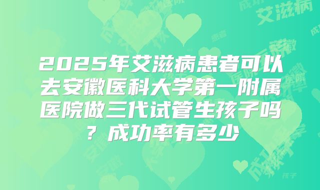 2025年艾滋病患者可以去安徽医科大学第一附属医院做三代试管生孩子吗?成功率有多少