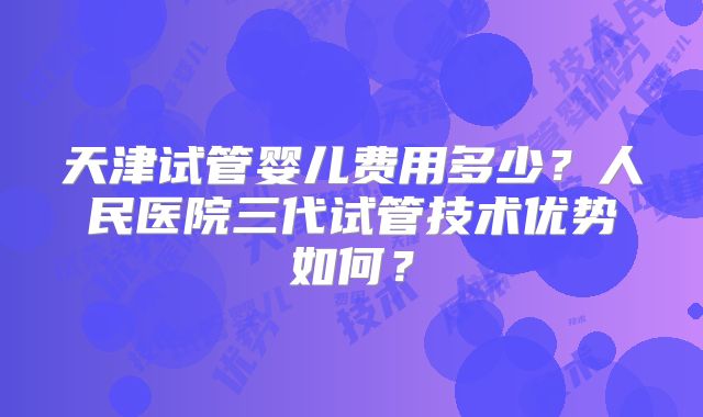 天津试管婴儿费用多少？人民医院三代试管技术优势如何？