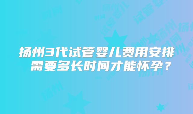扬州3代试管婴儿费用安排 需要多长时间才能怀孕？