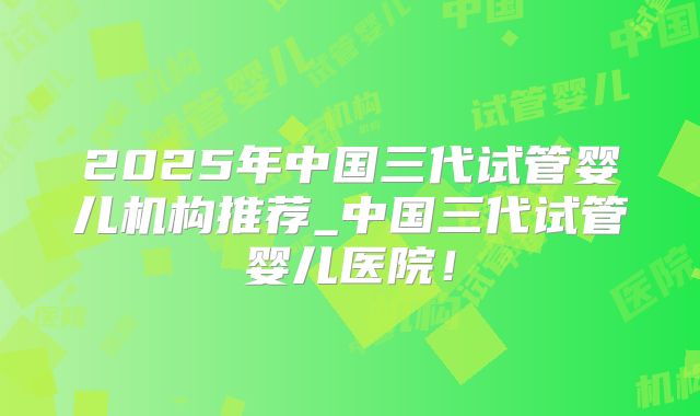 2025年中国三代试管婴儿机构推荐_中国三代试管婴儿医院！