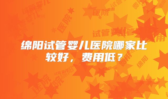绵阳试管婴儿医院哪家比较好,费用低?