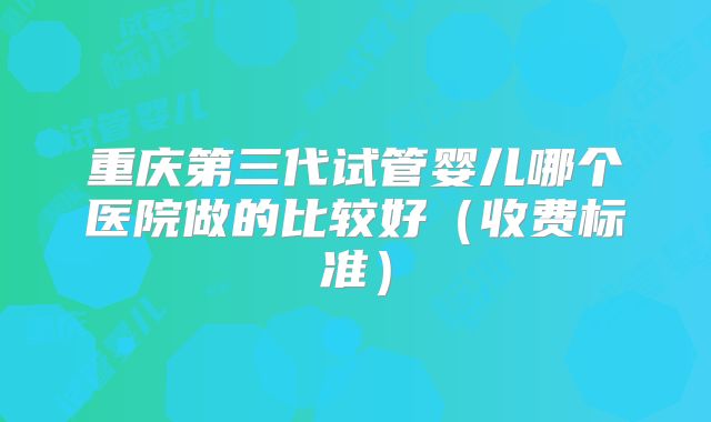 重庆第三代试管婴儿哪个医院做的比较好（收费标准）