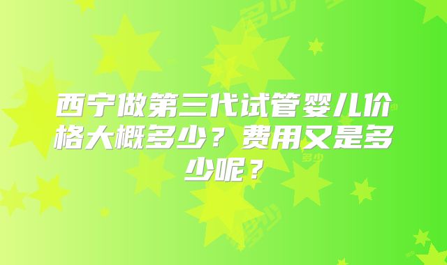 西宁做第三代试管婴儿价格大概多少？费用又是多少呢？