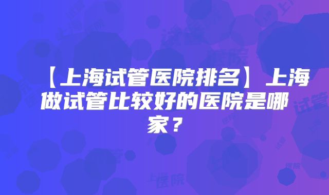 【上海试管医院排名】上海做试管比较好的医院是哪家？