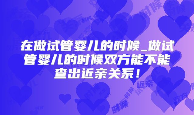 在做试管婴儿的时候_做试管婴儿的时候双方能不能查出近亲关系！