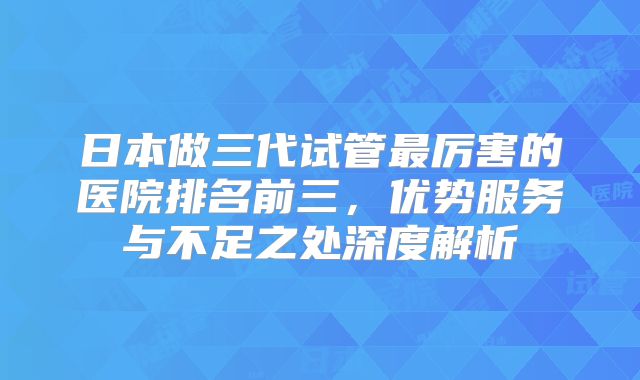日本做三代试管最厉害的医院排名前三，优势服务与不足之处深度解析