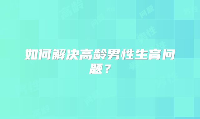 如何解决高龄男性生育问题?