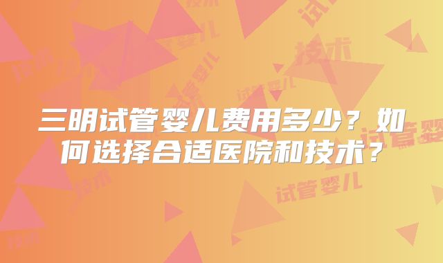 三明试管婴儿费用多少？如何选择合适医院和技术？