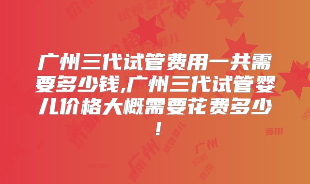广州三代试管费用一共需要多少钱,广州三代试管婴儿价格大概需要花费多少！