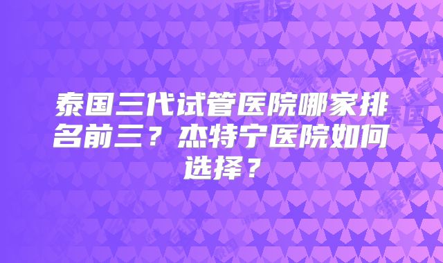 泰国三代试管医院哪家排名前三？杰特宁医院如何选择？