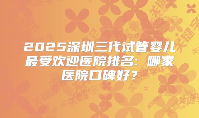 2025深圳三代试管婴儿最受欢迎医院排名: 哪家医院口碑好？
