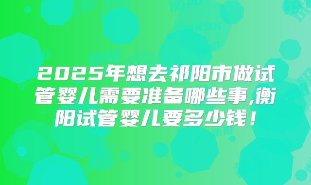 2025年想去祁阳市做试管婴儿需要准备哪些事,衡阳试管婴儿要多少钱!