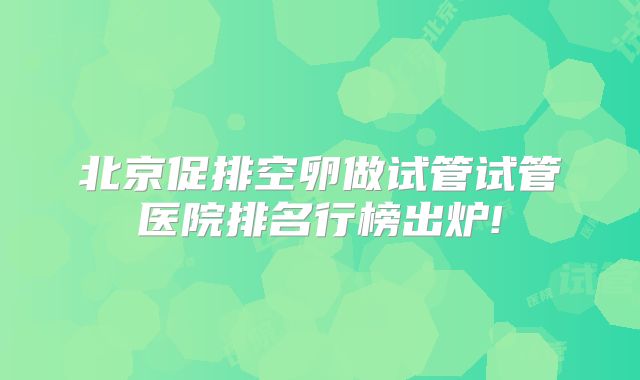 北京促排空卵做试管试管医院排名行榜出炉!