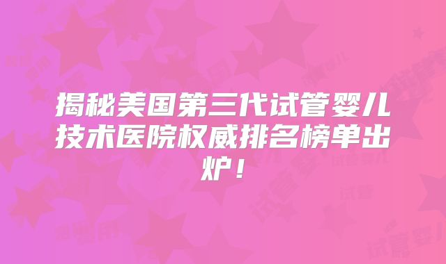 揭秘美国第三代试管婴儿技术医院权威排名榜单出炉！