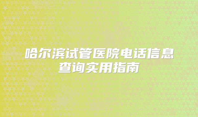 哈尔滨试管医院电话信息查询实用指南