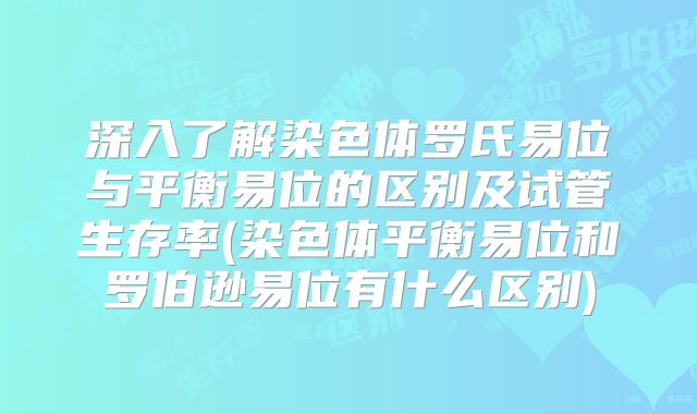 深入了解染色体罗氏易位与平衡易位的区别及试管生存率(染色体平衡易位和罗伯逊易位有什么区别)
