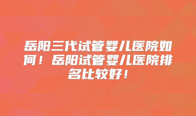 岳阳三代试管婴儿医院如何！岳阳试管婴儿医院排名比较好！